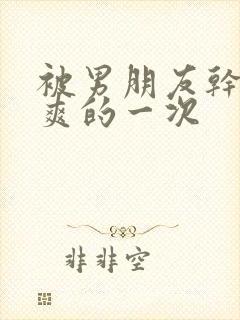 被男朋友干的最爽的一次