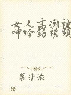 女人高潮被爽到呻吟的视频