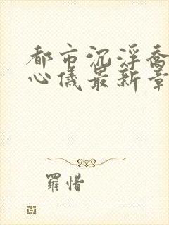 都市沉浮乔梁叶心仪最新章节免费阅读