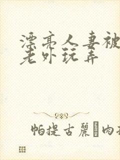 漂亮人妻被黑人老外玩弄