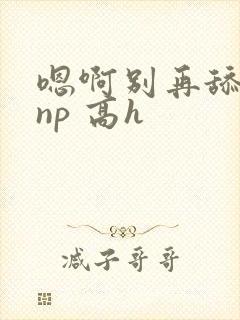 嗯啊别再舔我了np 高h