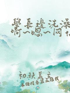 学长边洗澡边我啊~嗯~网站视频