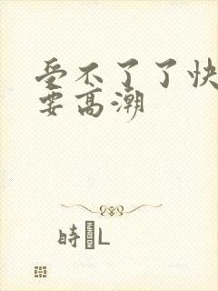 受不了了快点我要高潮