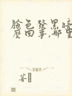 脸色发黑暗沉怎么回事,哪里出问题了