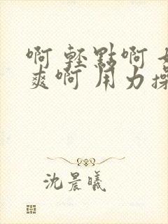 啊 轻点啊 好爽啊 用力操啊