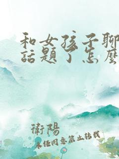 和女孩子聊天没话题了怎么聊