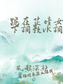 跪在芷晴女王脚下调教vk调教