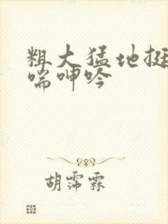 粗大猛地挺进娇喘呻吟