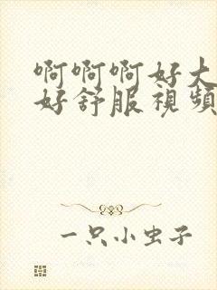 啊啊啊好大好爽好舒服视频