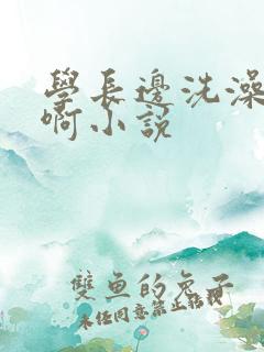 学长边洗澡边我啊小说