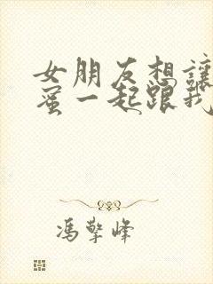 女朋友想让她闺蜜一起跟我玩