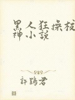 黑人狂操校花女神小说