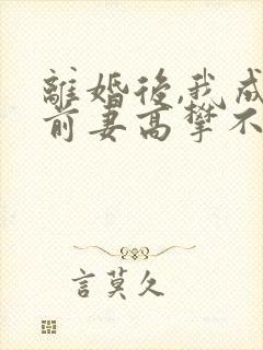 离婚后,我成了前妻高攀不起的神
