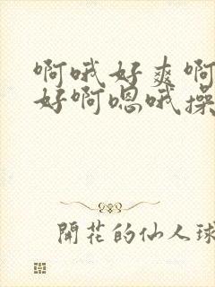 啊哦好爽啊嗯嗯好啊嗯哦操死了