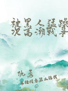 被黑人猛躁10次高潮战争片