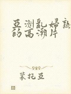 亚洲乱妇熟女爽的高潮片