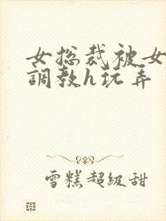 女总裁被女下属调教h玩弄