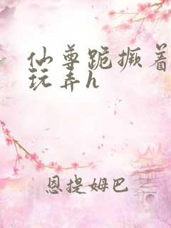 仙尊跪撅着给人玩弄h