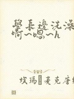 学长边洗澡边我啊~嗯~h