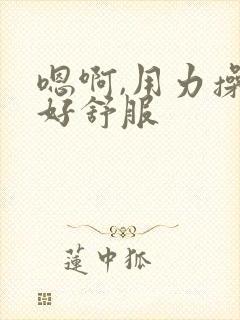 嗯啊,用力操 好舒服