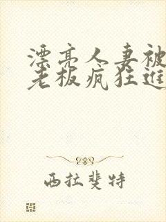 漂亮人妻被黑人老板疯狂进入