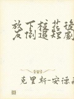 放下校花后小女友倒追短剧完整版