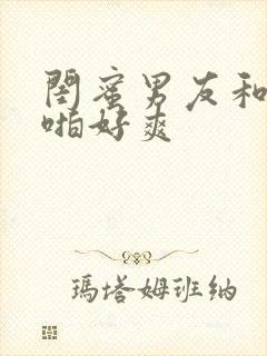 闺蜜男友和我啪啪好爽