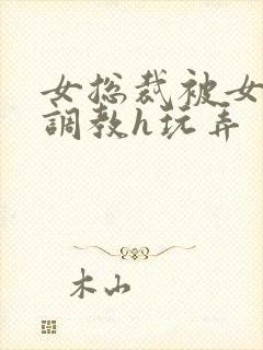 女总裁被女下属调教h玩弄