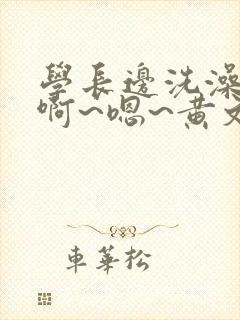 学长边洗澡边我啊~嗯~黄文