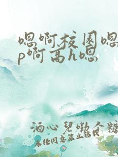 嗯啊校园嗯啊np啊高h嗯