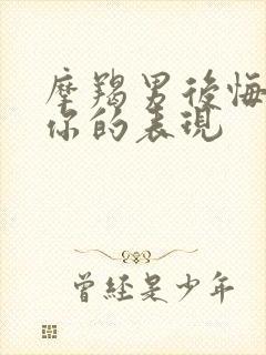 摩羯男后悔伤害你的表现