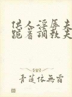 供人淫辱夫人,跪着调教夫人