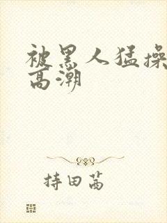 被黑人猛操十次高潮