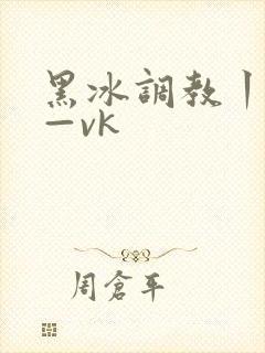 黑冰调教丨视频—vk