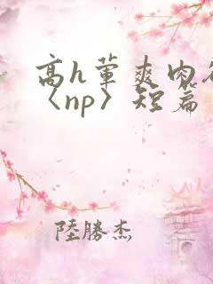 高h荤爽肉欲文〈np〉短篇