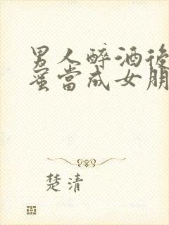 男人醉酒后把闺蜜当成女朋友小说