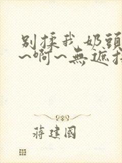 别揉我奶头~嗯~啊~无遮挡