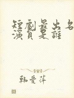 短剧最出名的男演员是谁