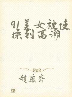 91美女被使劲操到高潮