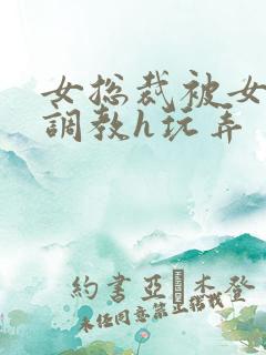 女总裁被女下属调教h玩弄