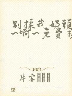 别揉我奶头~嗯~啊~免费视频