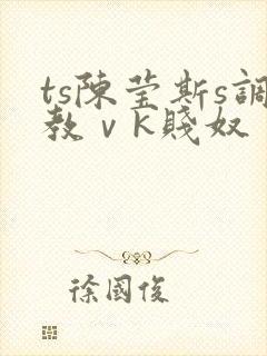 ts陈莹斯s调教ⅴk贱奴