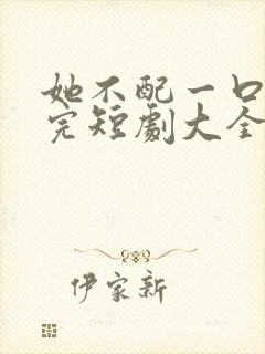 她不配一口气看完短剧大全
