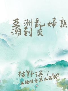 亚洲乱妇熟女高潮到爽