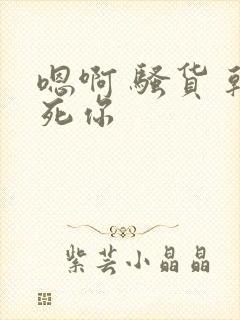 嗯啊 骚货 干死你