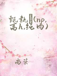 甄执�(np,高h,纯肉)