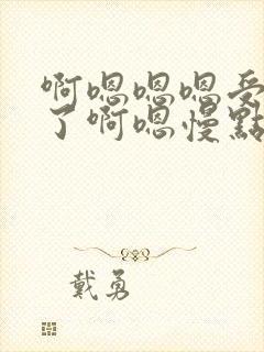 啊嗯嗯嗯受不了了啊嗯慢点