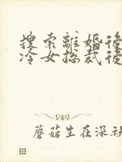 搜索离婚后,高冷女总裁后悔了