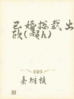 已婚总裁出轨林欣(超h)