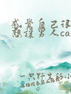 感觉自己很骚很想让男人cao